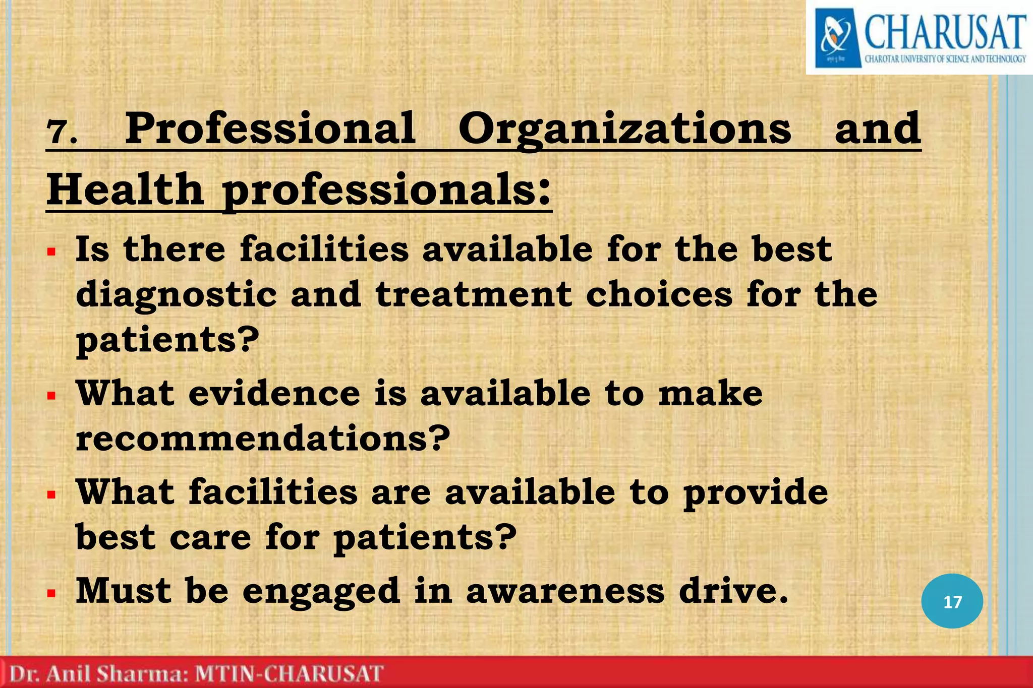 7. Professional Organizations and
Health professionals:
 Is there facilities available for the best
diagnostic and treatment choices for the
patients?
 What evidence is available to make
recommendations?
 What facilities are available to provide
best care for patients?
 Must be engaged in awareness drive. 17
 