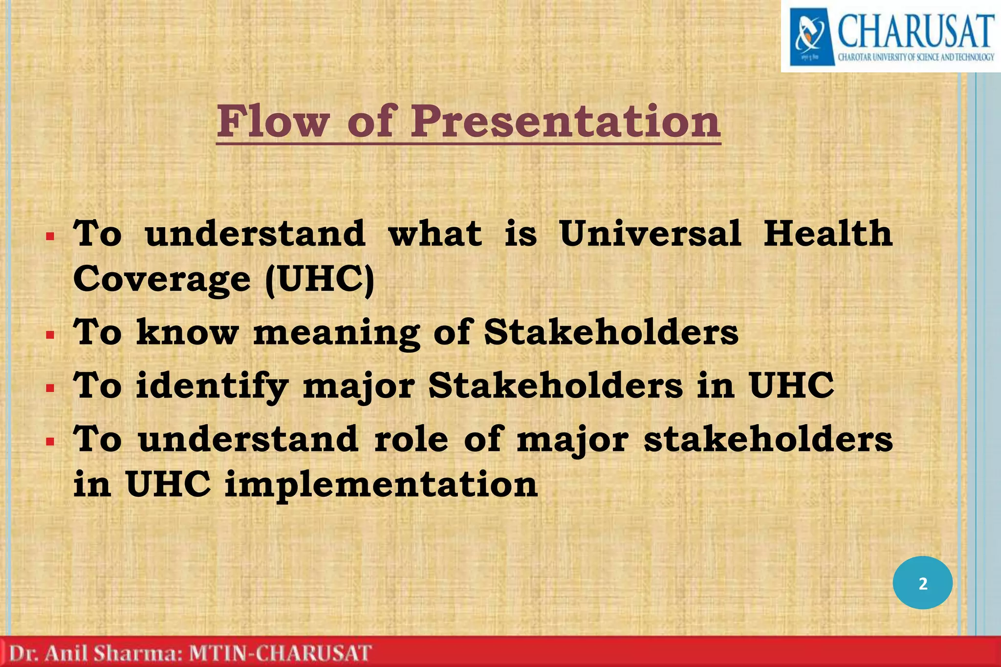 Flow of Presentation
 To understand what is Universal Health
Coverage (UHC)
 To know meaning of Stakeholders
 To identify major Stakeholders in UHC
 To understand role of major stakeholders
in UHC implementation
2
 