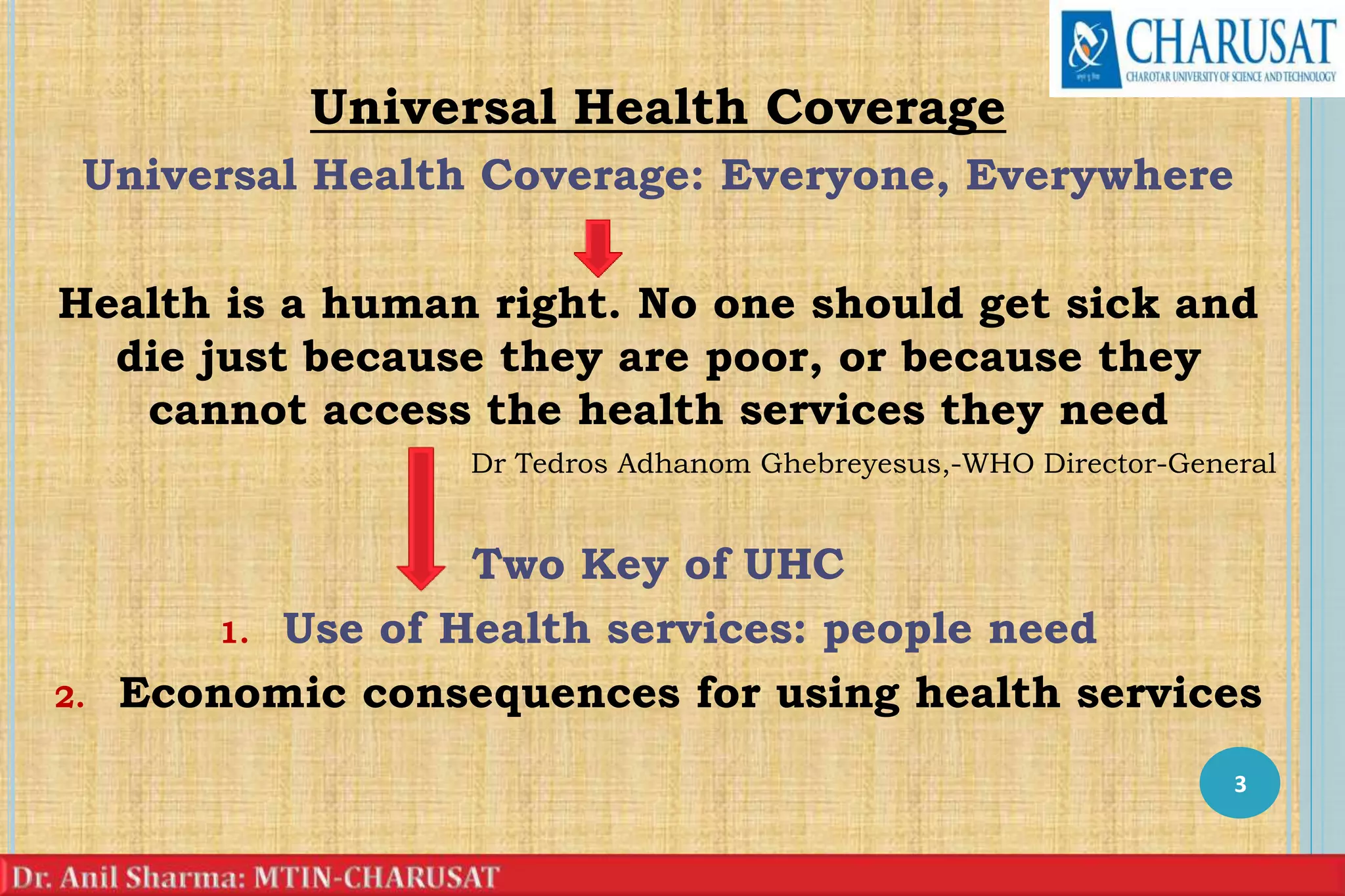 Universal Health Coverage
Universal Health Coverage: Everyone, Everywhere
Health is a human right. No one should get sick and
die just because they are poor, or because they
cannot access the health services they need
Dr Tedros Adhanom Ghebreyesus,-WHO Director-General
Two Key of UHC
1. Use of Health services: people need
2. Economic consequences for using health services
3
 