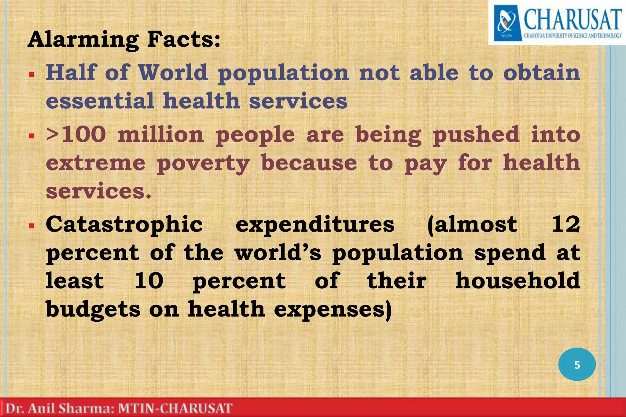 Alarming Facts:
 Half of World population not able to obtain
essential health services
 >100 million people are being pushed into
extreme poverty because to pay for health
services.
 Catastrophic expenditures (almost 12
percent of the world’s population spend at
least 10 percent of their household
budgets on health expenses)
5
 