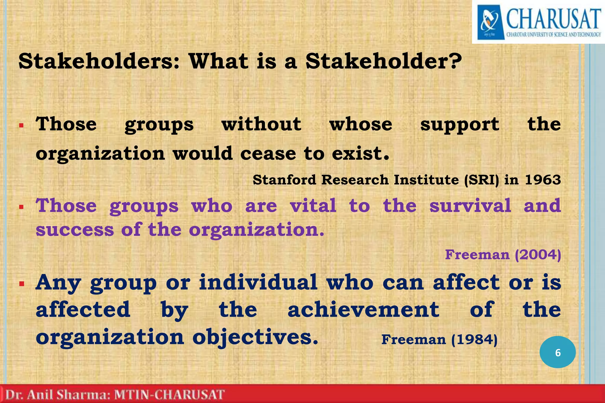 Stakeholders: What is a Stakeholder?
 Those groups without whose support the
organization would cease to exist.
Stanford Research Institute (SRI) in 1963
 Those groups who are vital to the survival and
success of the organization.
Freeman (2004)
 Any group or individual who can affect or is
affected by the achievement of the
organization objectives. Freeman (1984)
6
 