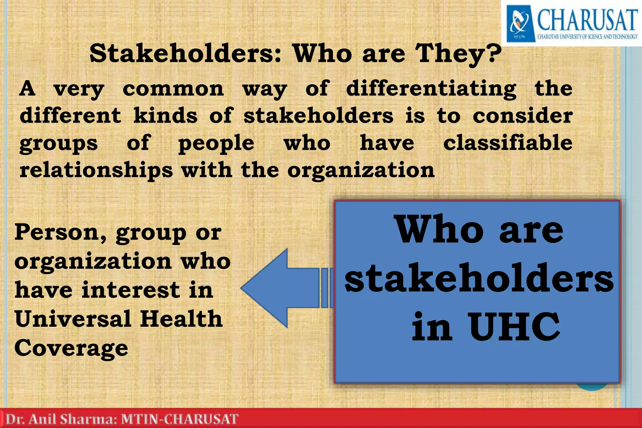 Stakeholders: Who are They?
A very common way of differentiating the
different kinds of stakeholders is to consider
groups of people who have classifiable
relationships with the organization
7
Who are
stakeholders
in UHC
Person, group or
organization who
have interest in
Universal Health
Coverage
 