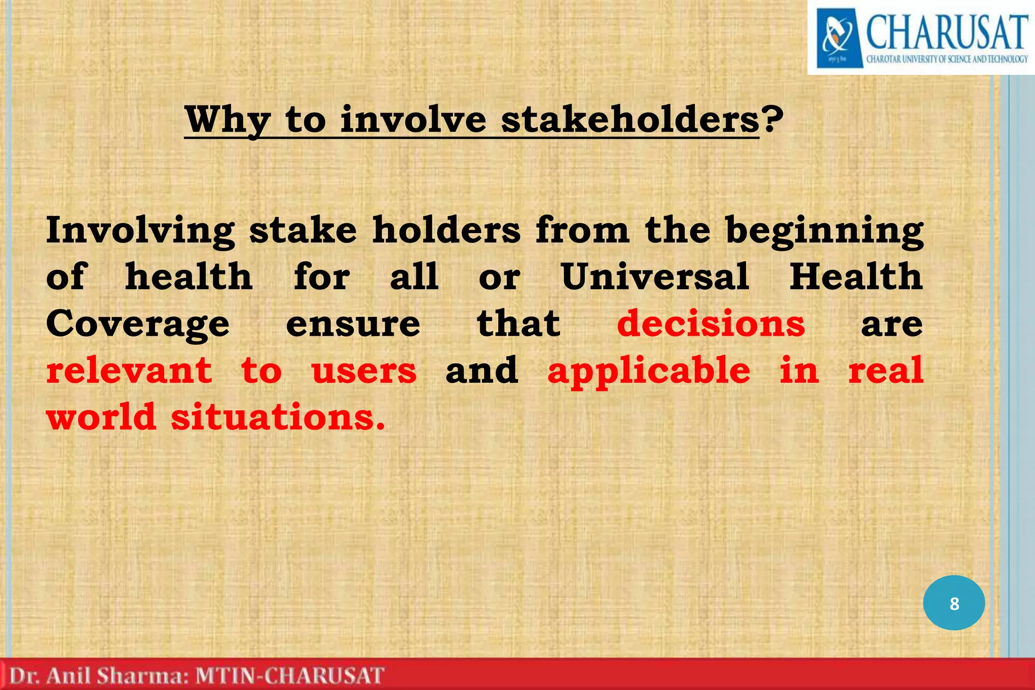 Why to involve stakeholders?
Involving stake holders from the beginning
of health for all or Universal Health
Coverage ensure that decisions are
relevant to users and applicable in real
world situations.
8
 