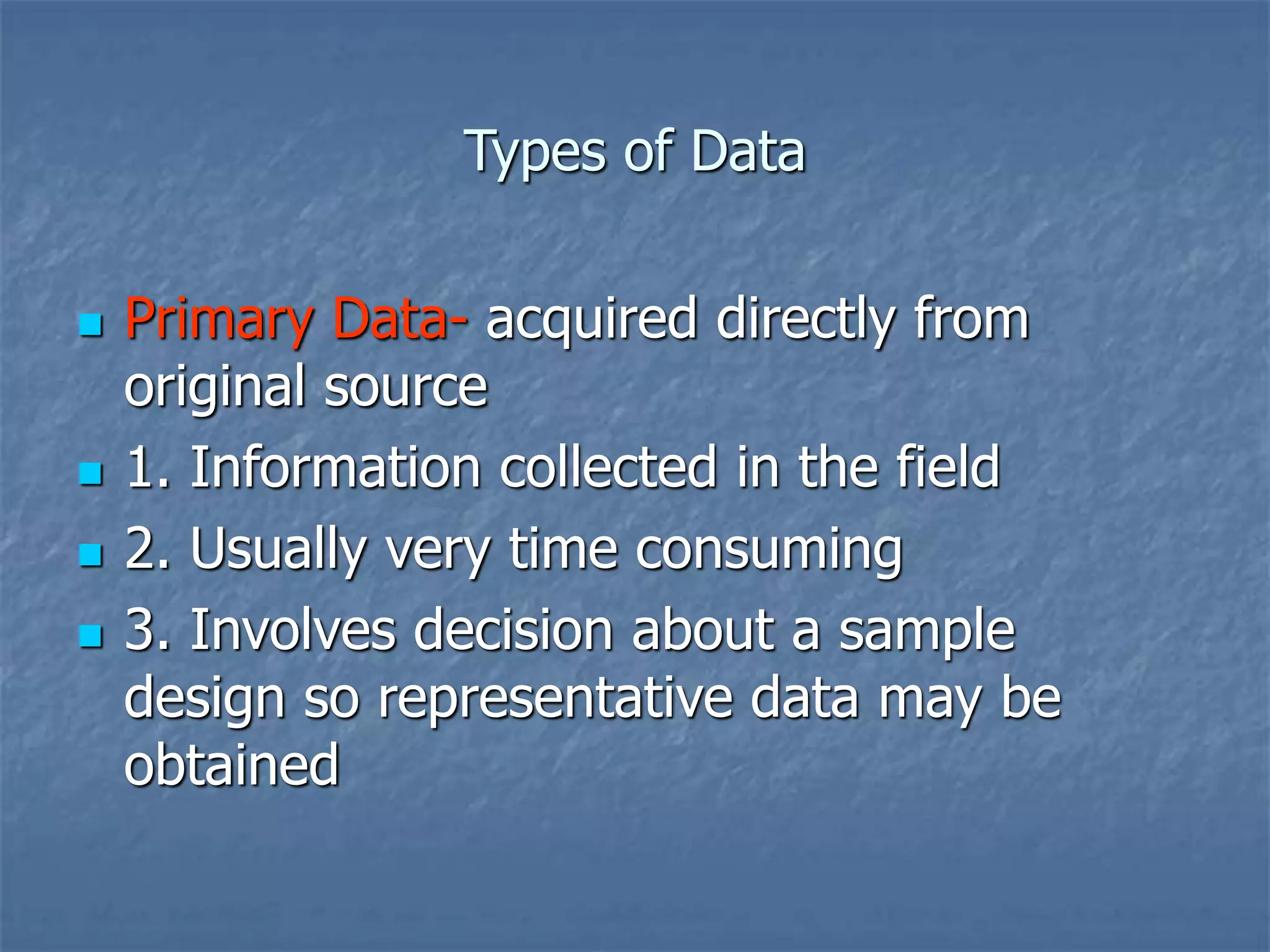 Types of Data
 Primary Data- acquired directly from
original source
 1. Information collected in the field
 2. Usually very time consuming
 3. Involves decision about a sample
design so representative data may be
obtained
 