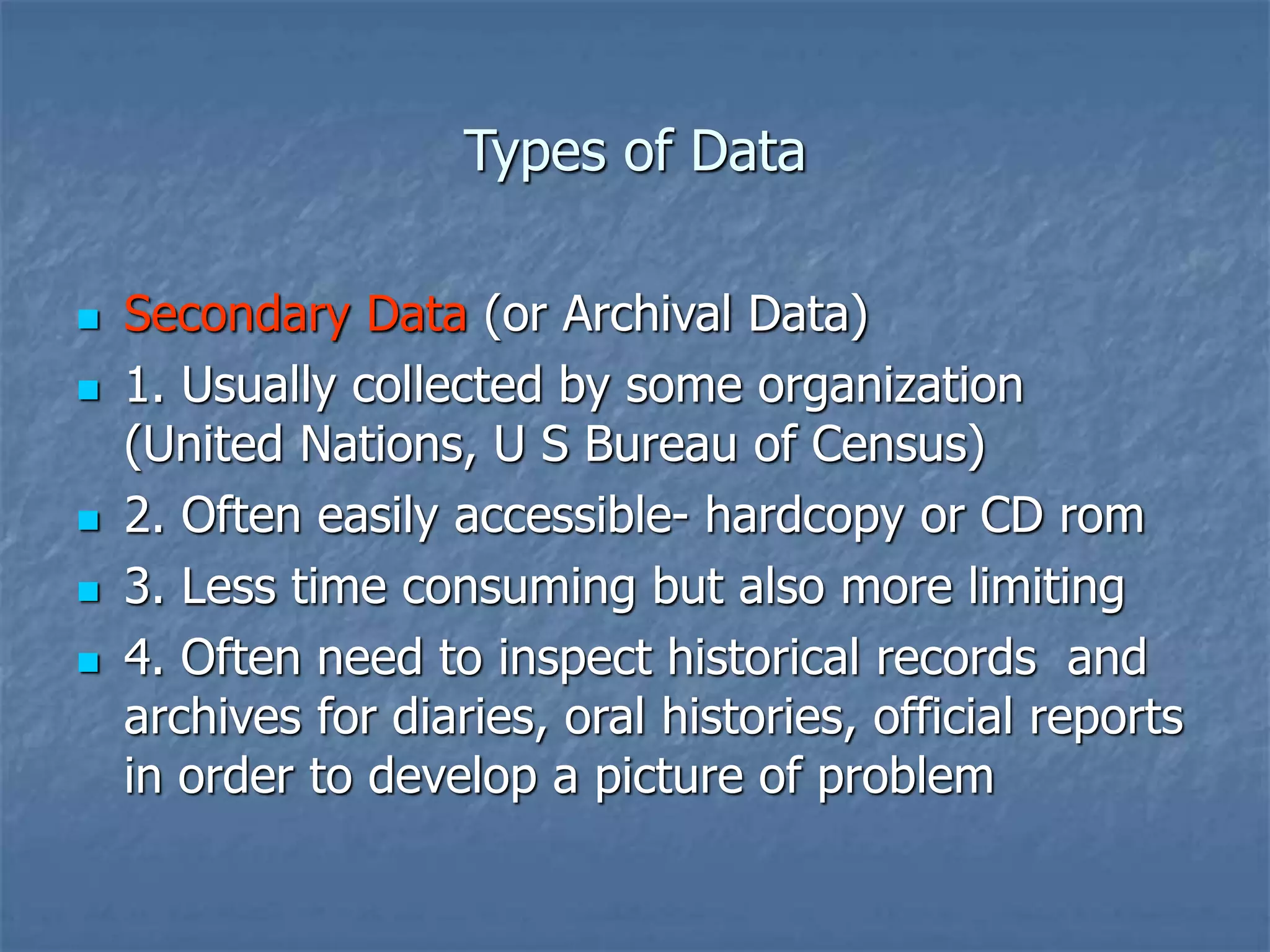 Types of Data
 Secondary Data (or Archival Data)
 1. Usually collected by some organization
(United Nations, U S Bureau of Census)
 2. Often easily accessible- hardcopy or CD rom
 3. Less time consuming but also more limiting
 4. Often need to inspect historical records and
archives for diaries, oral histories, official reports
in order to develop a picture of problem
 