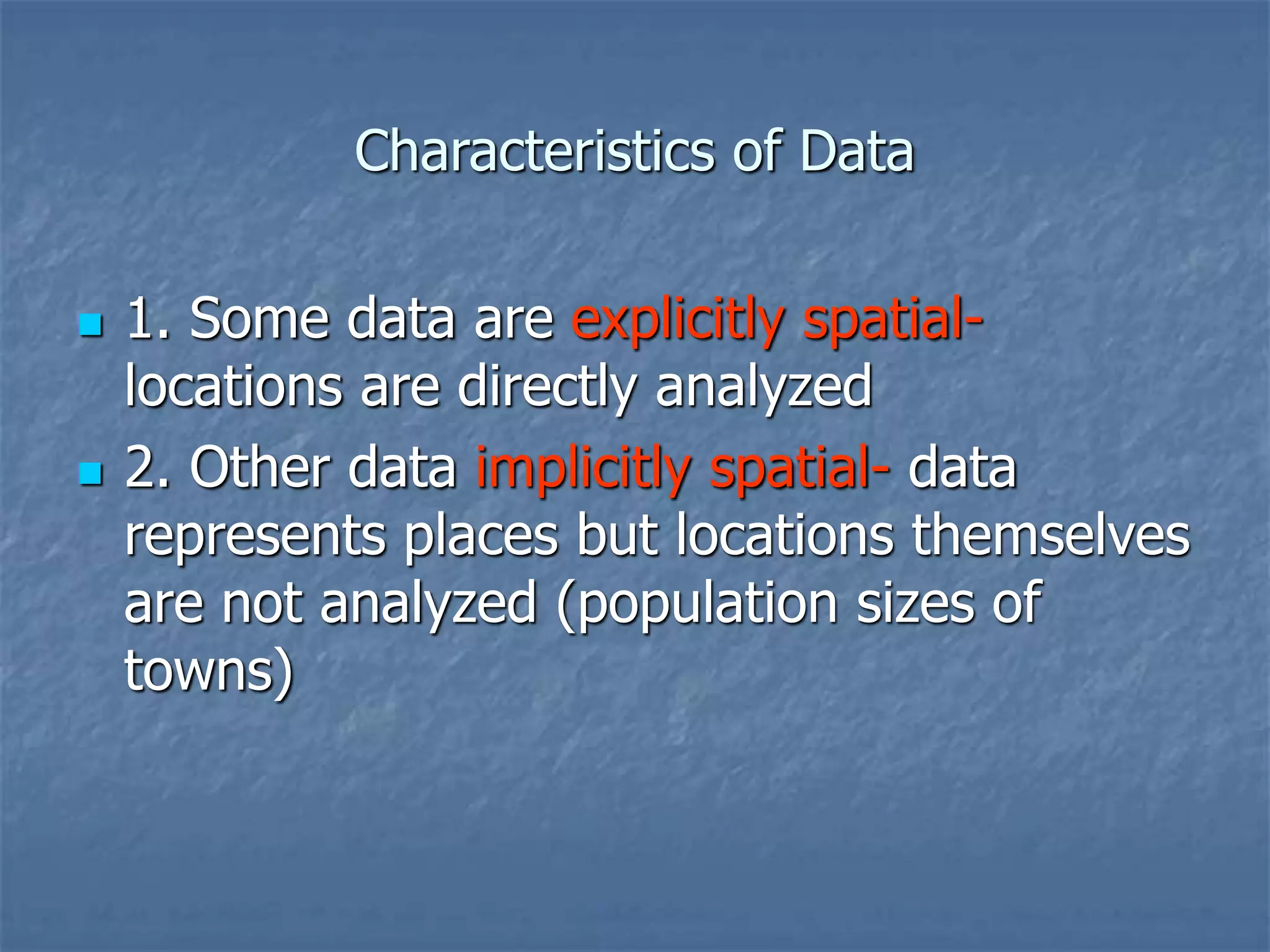 Characteristics of Data
 1. Some data are explicitly spatial-
locations are directly analyzed
 2. Other data implicitly spatial- data
represents places but locations themselves
are not analyzed (population sizes of
towns)
 