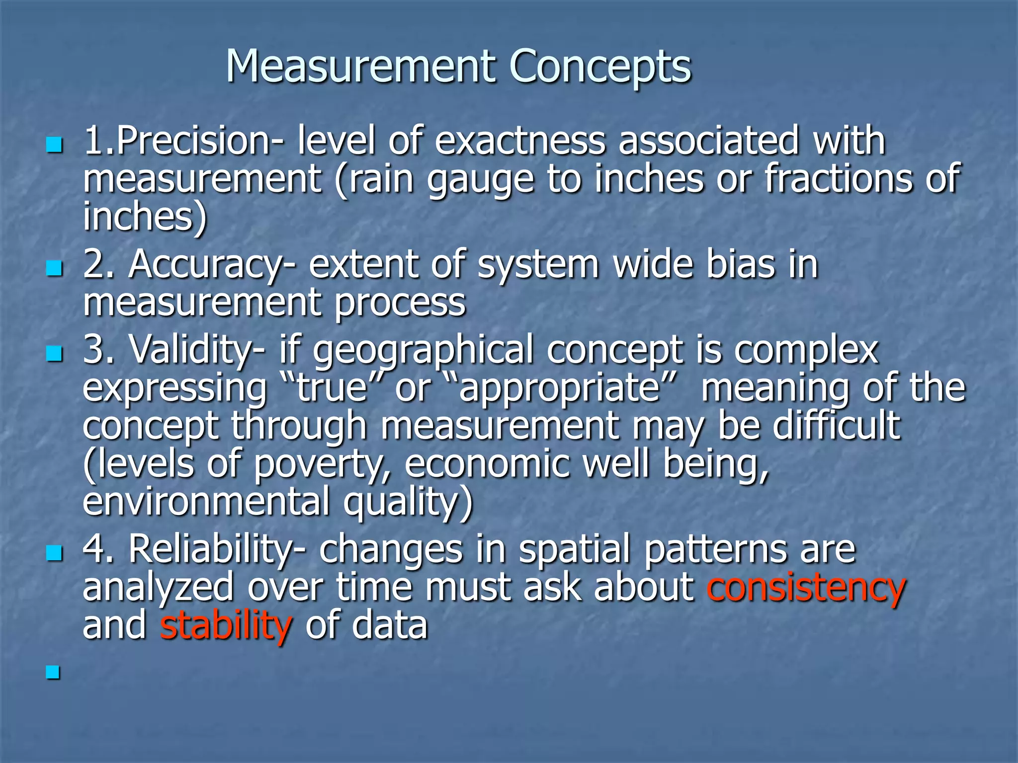 Measurement Concepts
 1.Precision- level of exactness associated with
measurement (rain gauge to inches or fractions of
inches)
 2. Accuracy- extent of system wide bias in
measurement process
 3. Validity- if geographical concept is complex
expressing “true” or “appropriate” meaning of the
concept through measurement may be difficult
(levels of poverty, economic well being,
environmental quality)
 4. Reliability- changes in spatial patterns are
analyzed over time must ask about consistency
and stability of data

 