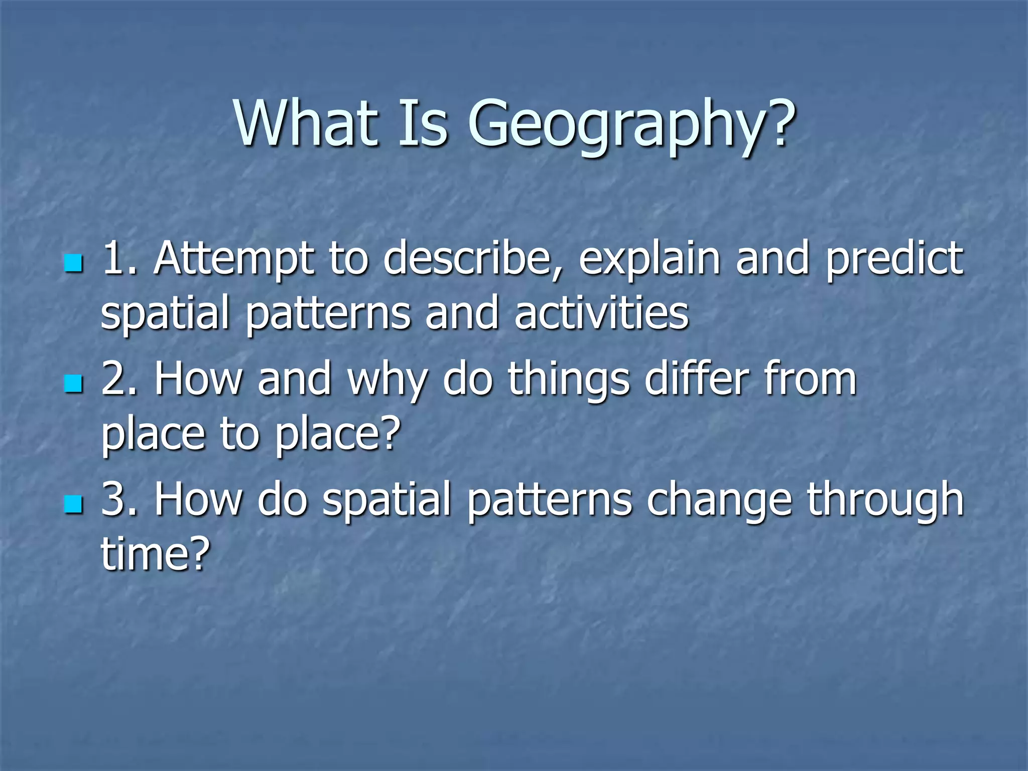 What Is Geography?
 1. Attempt to describe, explain and predict
spatial patterns and activities
 2. How and why do things differ from
place to place?
 3. How do spatial patterns change through
time?
 