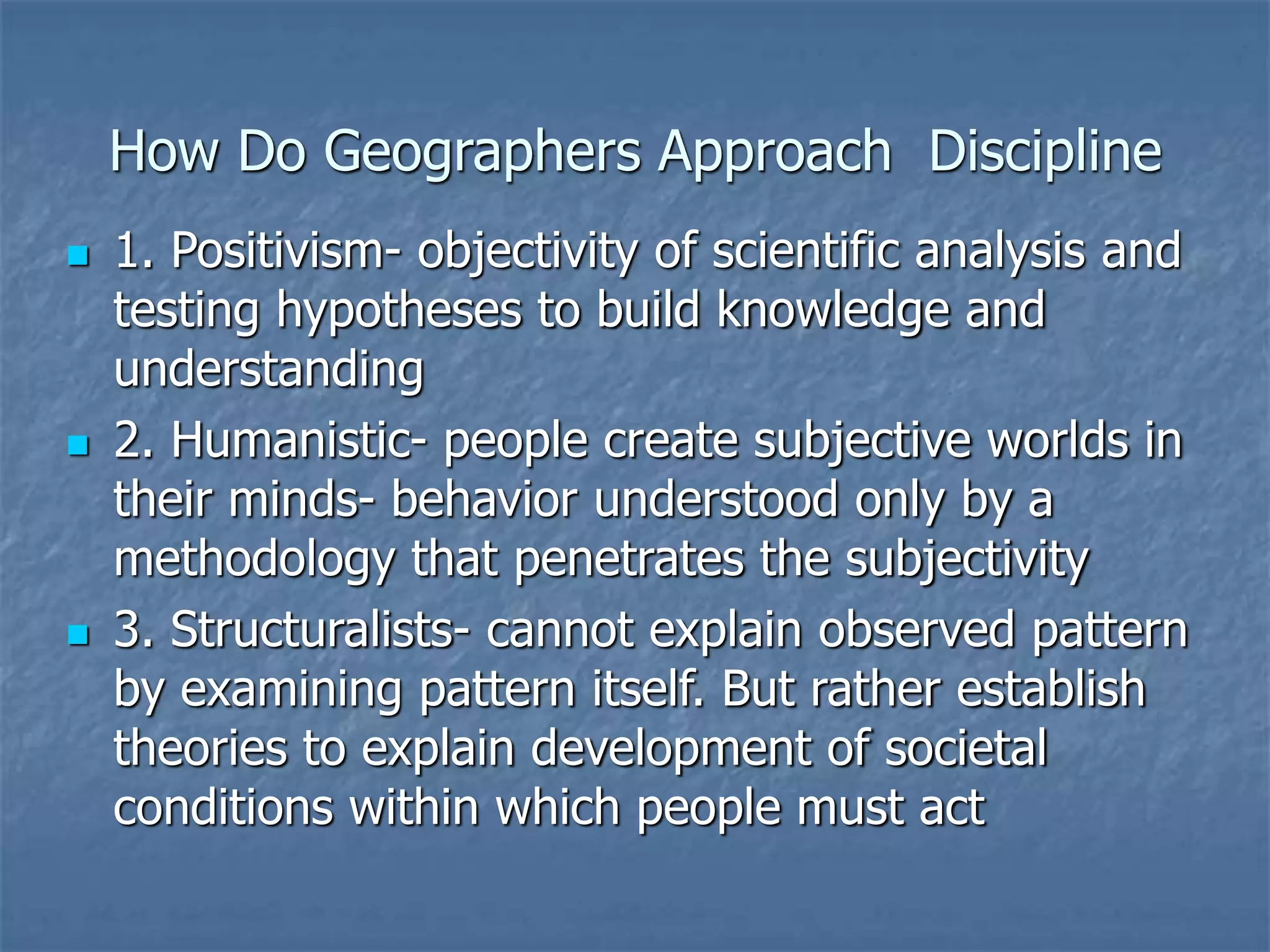 How Do Geographers Approach Discipline
 1. Positivism- objectivity of scientific analysis and
testing hypotheses to build knowledge and
understanding
 2. Humanistic- people create subjective worlds in
their minds- behavior understood only by a
methodology that penetrates the subjectivity
 3. Structuralists- cannot explain observed pattern
by examining pattern itself. But rather establish
theories to explain development of societal
conditions within which people must act
 