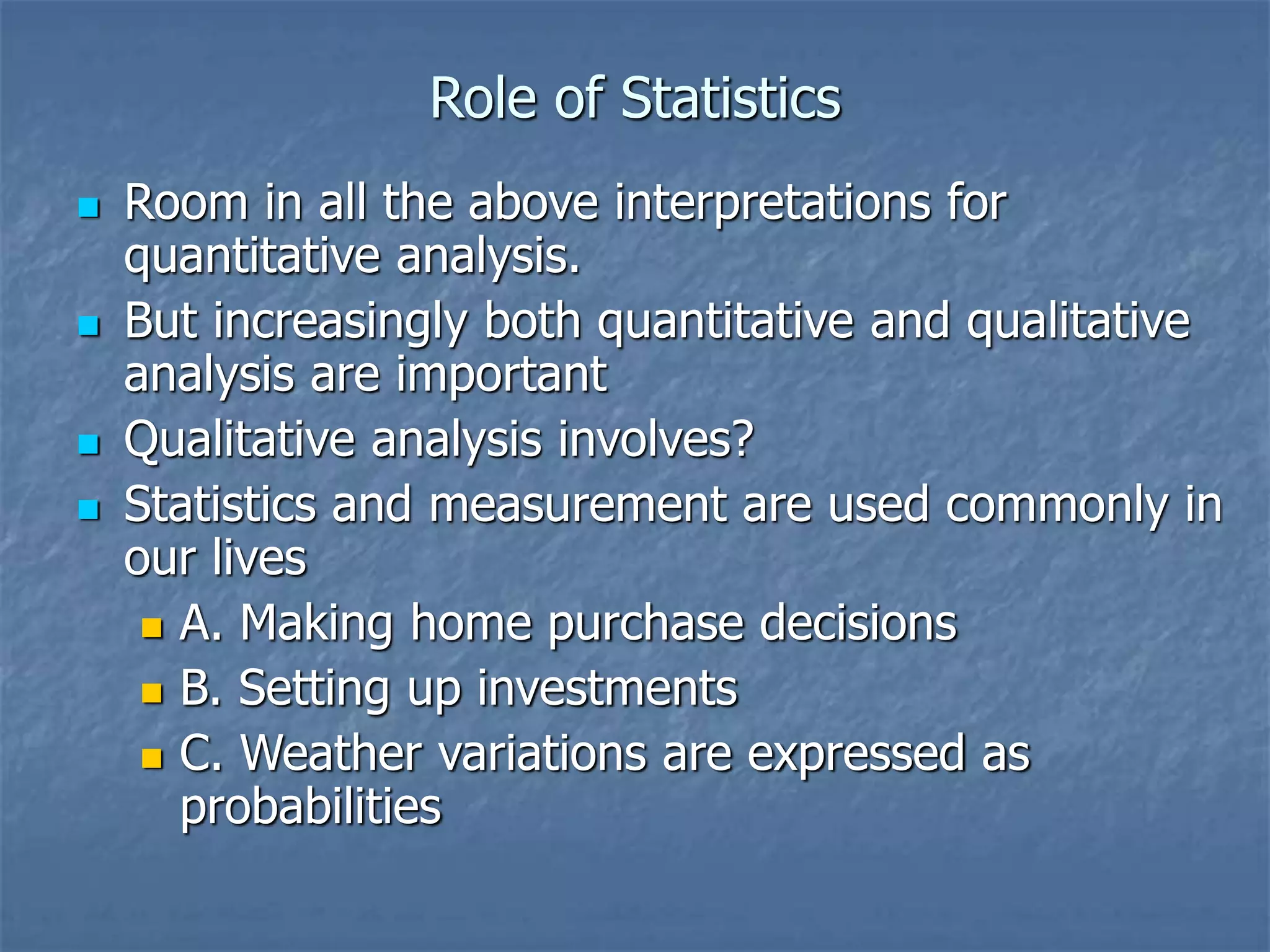 Role of Statistics
 Room in all the above interpretations for
quantitative analysis.
 But increasingly both quantitative and qualitative
analysis are important
 Qualitative analysis involves?
 Statistics and measurement are used commonly in
our lives
 A. Making home purchase decisions
 B. Setting up investments
 C. Weather variations are expressed as
probabilities
 