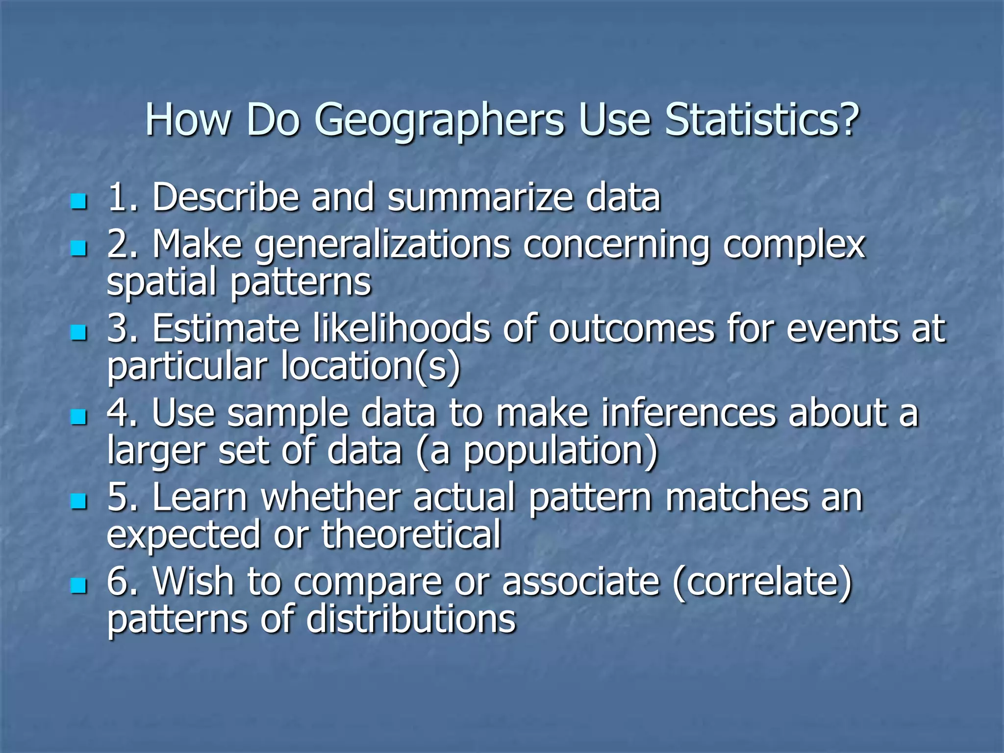 How Do Geographers Use Statistics?
 1. Describe and summarize data
 2. Make generalizations concerning complex
spatial patterns
 3. Estimate likelihoods of outcomes for events at
particular location(s)
 4. Use sample data to make inferences about a
larger set of data (a population)
 5. Learn whether actual pattern matches an
expected or theoretical
 6. Wish to compare or associate (correlate)
patterns of distributions
 