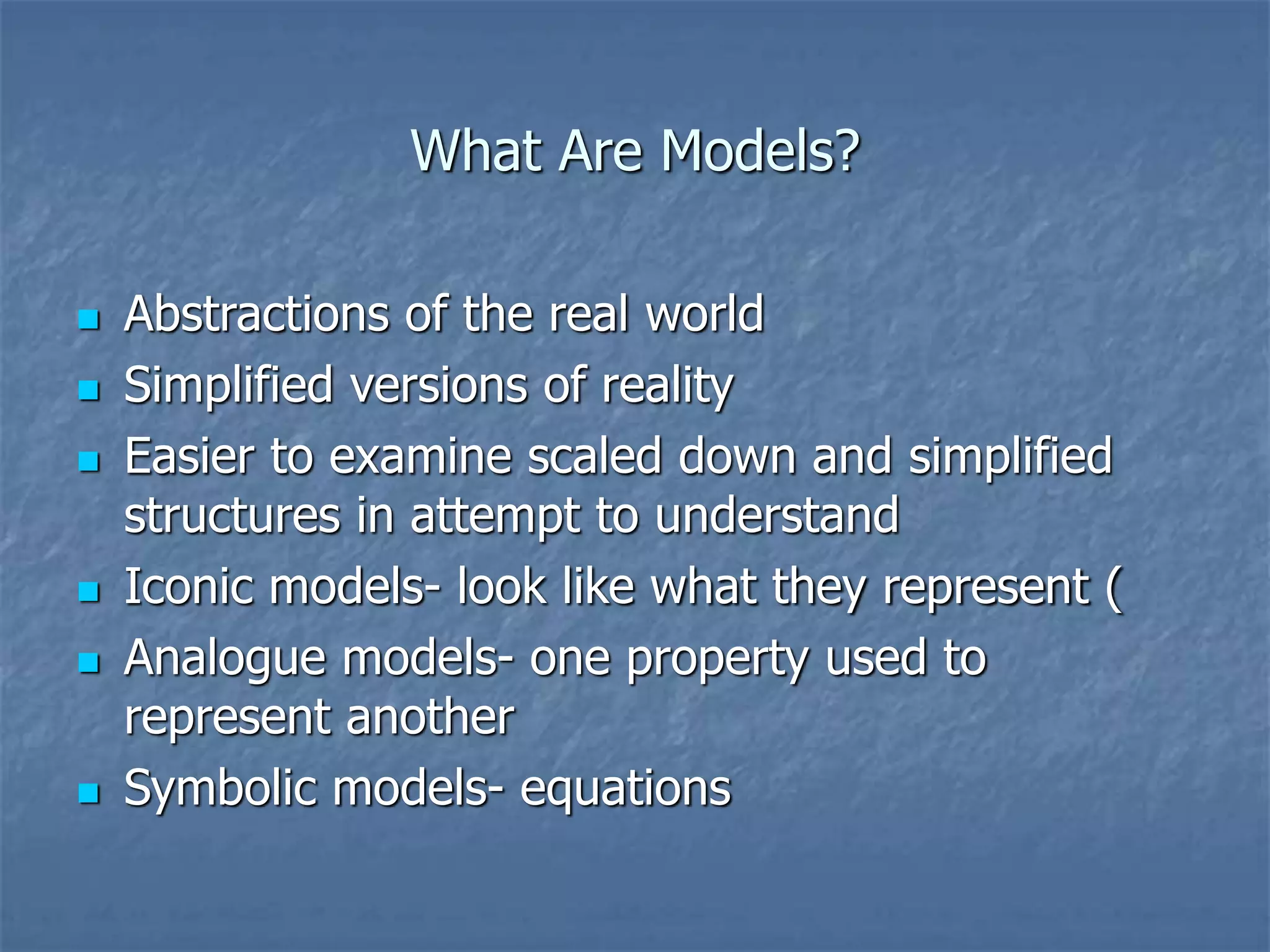 What Are Models?
 Abstractions of the real world
 Simplified versions of reality
 Easier to examine scaled down and simplified
structures in attempt to understand
 Iconic models- look like what they represent (
 Analogue models- one property used to
represent another
 Symbolic models- equations
 