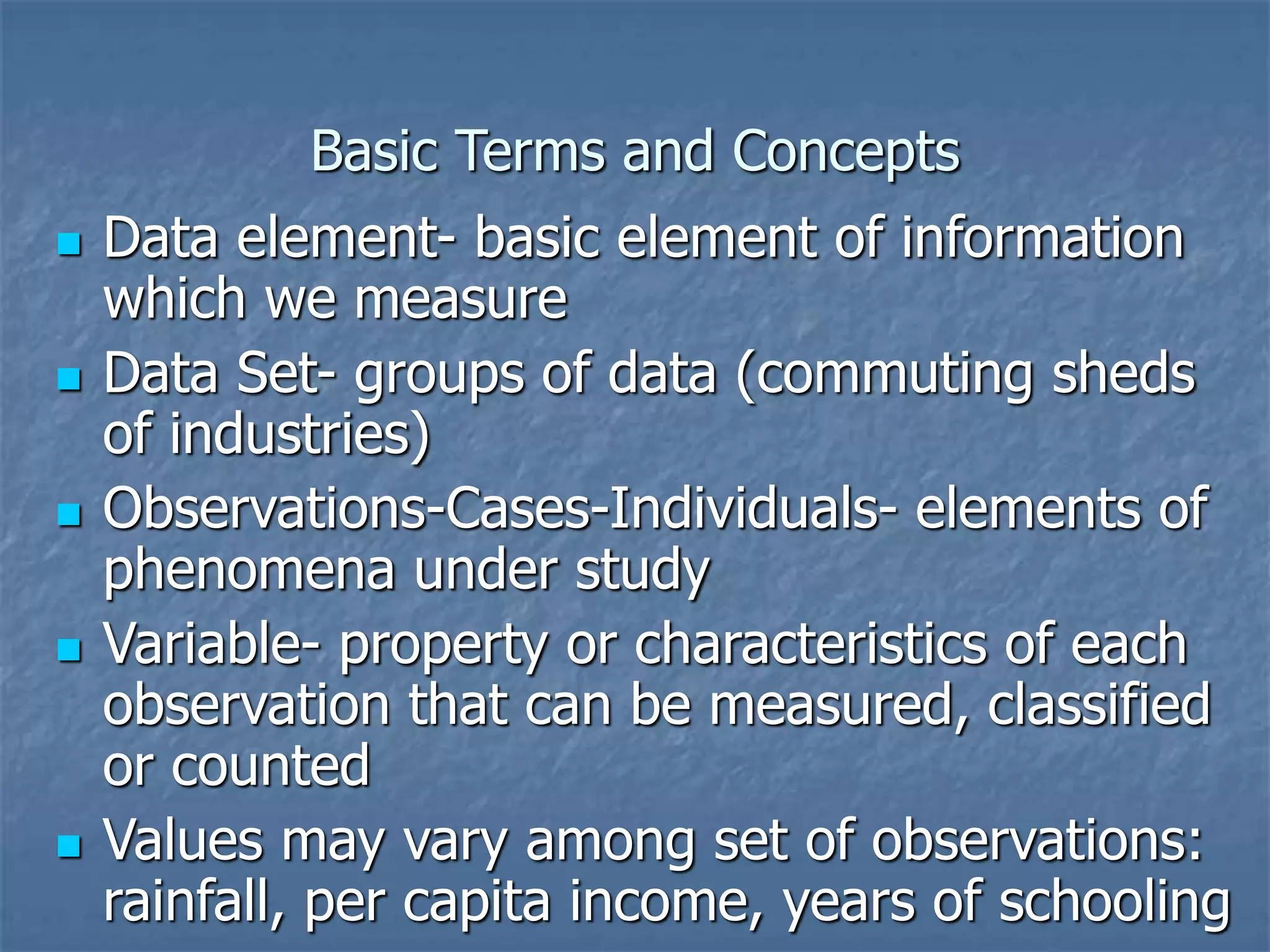 Basic Terms and Concepts
 Data element- basic element of information
which we measure
 Data Set- groups of data (commuting sheds
of industries)
 Observations-Cases-Individuals- elements of
phenomena under study
 Variable- property or characteristics of each
observation that can be measured, classified
or counted
 Values may vary among set of observations:
rainfall, per capita income, years of schooling
 