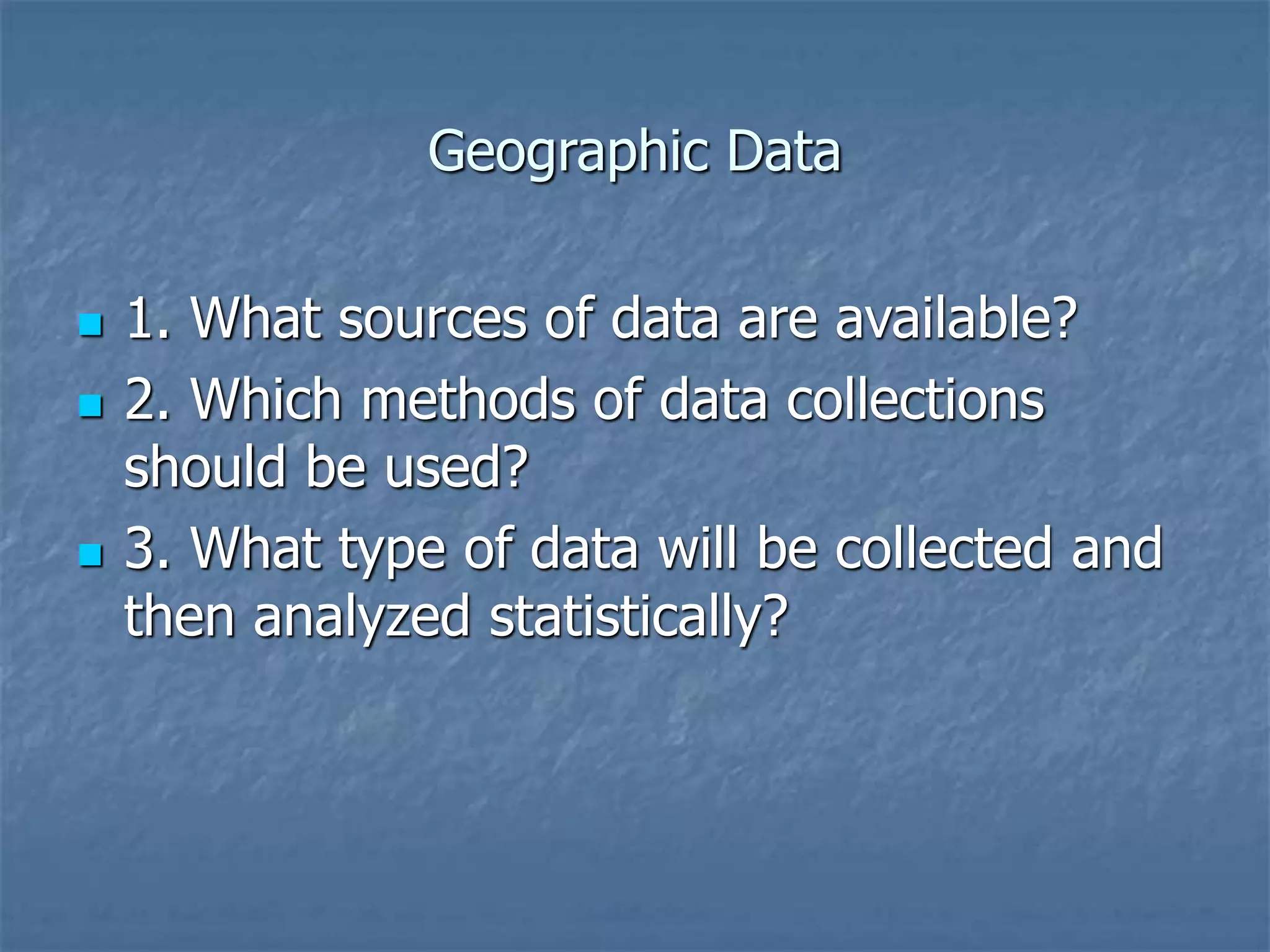 Geographic Data
 1. What sources of data are available?
 2. Which methods of data collections
should be used?
 3. What type of data will be collected and
then analyzed statistically?
 