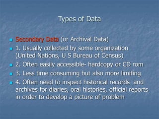 Types of Data
 Secondary Data (or Archival Data)
 1. Usually collected by some organization
(United Nations, U S Bureau of Census)
 2. Often easily accessible- hardcopy or CD rom
 3. Less time consuming but also more limiting
 4. Often need to inspect historical records and
archives for diaries, oral histories, official reports
in order to develop a picture of problem
 