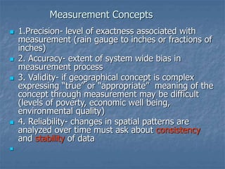 Measurement Concepts
 1.Precision- level of exactness associated with
measurement (rain gauge to inches or fractions of
inches)
 2. Accuracy- extent of system wide bias in
measurement process
 3. Validity- if geographical concept is complex
expressing “true” or “appropriate” meaning of the
concept through measurement may be difficult
(levels of poverty, economic well being,
environmental quality)
 4. Reliability- changes in spatial patterns are
analyzed over time must ask about consistency
and stability of data

 