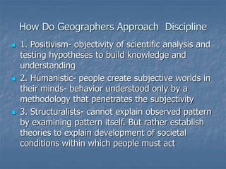 How Do Geographers Approach Discipline
 1. Positivism- objectivity of scientific analysis and
testing hypotheses to build knowledge and
understanding
 2. Humanistic- people create subjective worlds in
their minds- behavior understood only by a
methodology that penetrates the subjectivity
 3. Structuralists- cannot explain observed pattern
by examining pattern itself. But rather establish
theories to explain development of societal
conditions within which people must act
 