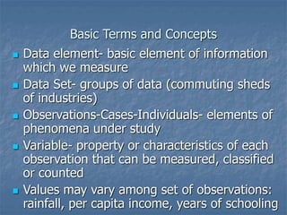 Basic Terms and Concepts
 Data element- basic element of information
which we measure
 Data Set- groups of data (commuting sheds
of industries)
 Observations-Cases-Individuals- elements of
phenomena under study
 Variable- property or characteristics of each
observation that can be measured, classified
or counted
 Values may vary among set of observations:
rainfall, per capita income, years of schooling
 