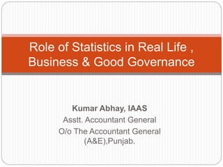 Kumar Abhay, IAAS
Asstt. Accountant General
O/o The Accountant General
(A&E),Punjab.
Role of Statistics in Real Life ,
Business & Good Governance
 