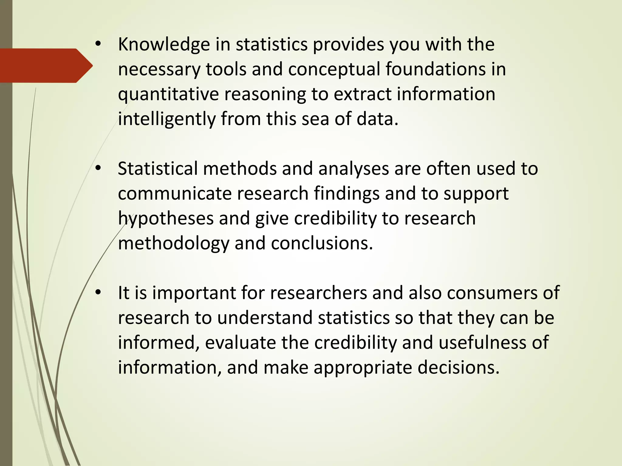 • Knowledge in statistics provides you with the 
necessary tools and conceptual foundations in 
quantitative reasoning to extract information 
intelligently from this sea of data. 
• Statistical methods and analyses are often used to 
communicate research findings and to support 
hypotheses and give credibility to research 
methodology and conclusions. 
• It is important for researchers and also consumers of 
research to understand statistics so that they can be 
informed, evaluate the credibility and usefulness of 
information, and make appropriate decisions. 
 