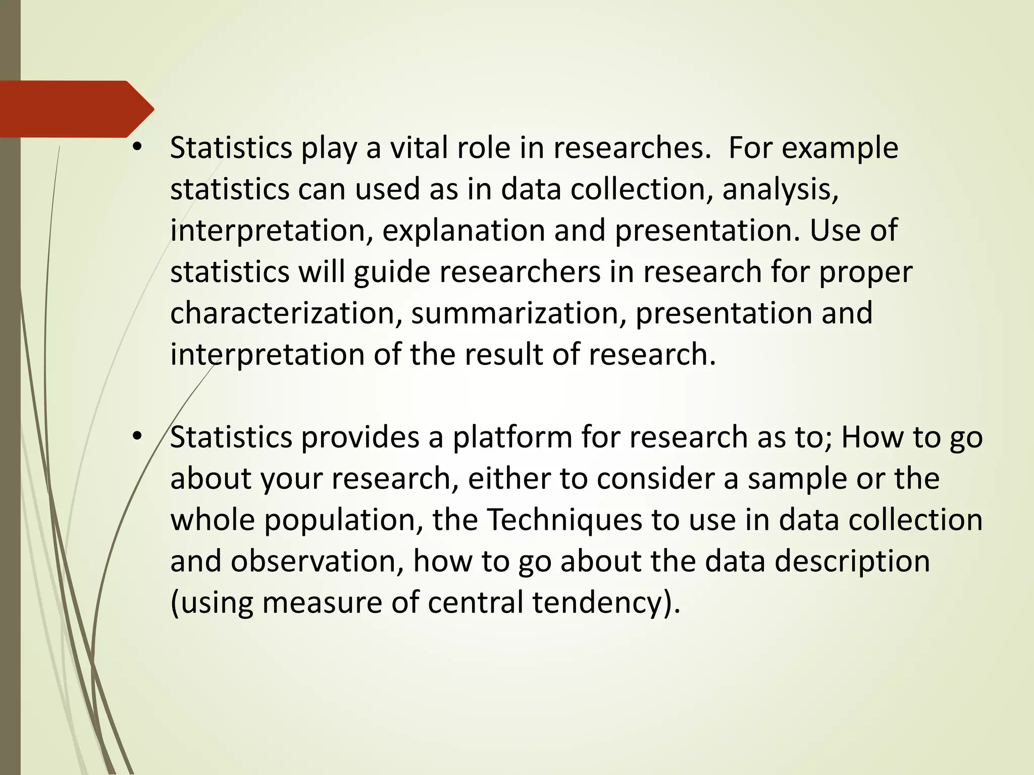 • Statistics play a vital role in researches. For example 
statistics can used as in data collection, analysis, 
interpretation, explanation and presentation. Use of 
statistics will guide researchers in research for proper 
characterization, summarization, presentation and 
interpretation of the result of research. 
• Statistics provides a platform for research as to; How to go 
about your research, either to consider a sample or the 
whole population, the Techniques to use in data collection 
and observation, how to go about the data description 
(using measure of central tendency). 
 
