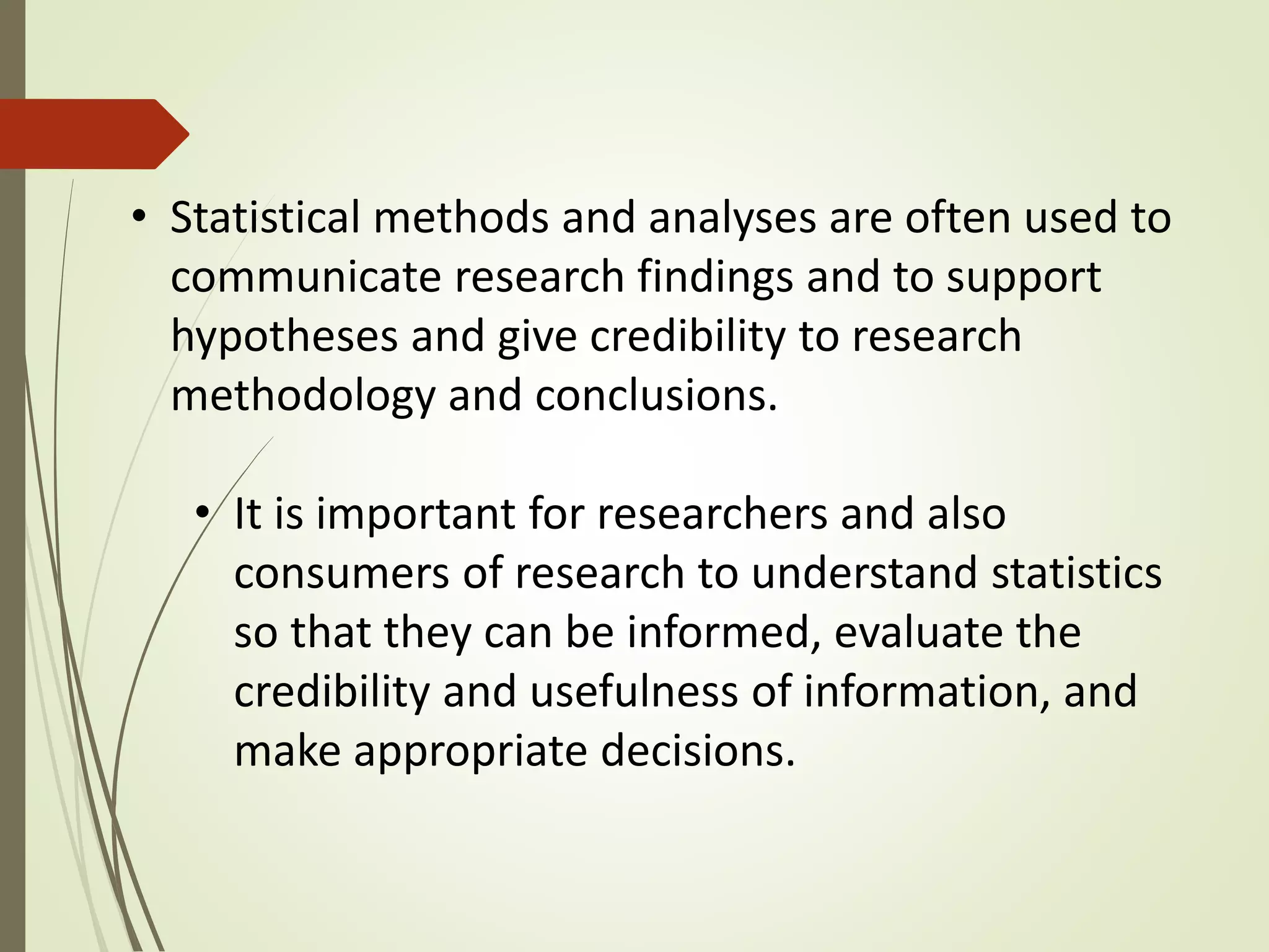 • Statistical methods and analyses are often used to 
communicate research findings and to support 
hypotheses and give credibility to research 
methodology and conclusions. 
• It is important for researchers and also 
consumers of research to understand statistics 
so that they can be informed, evaluate the 
credibility and usefulness of information, and 
make appropriate decisions. 
 