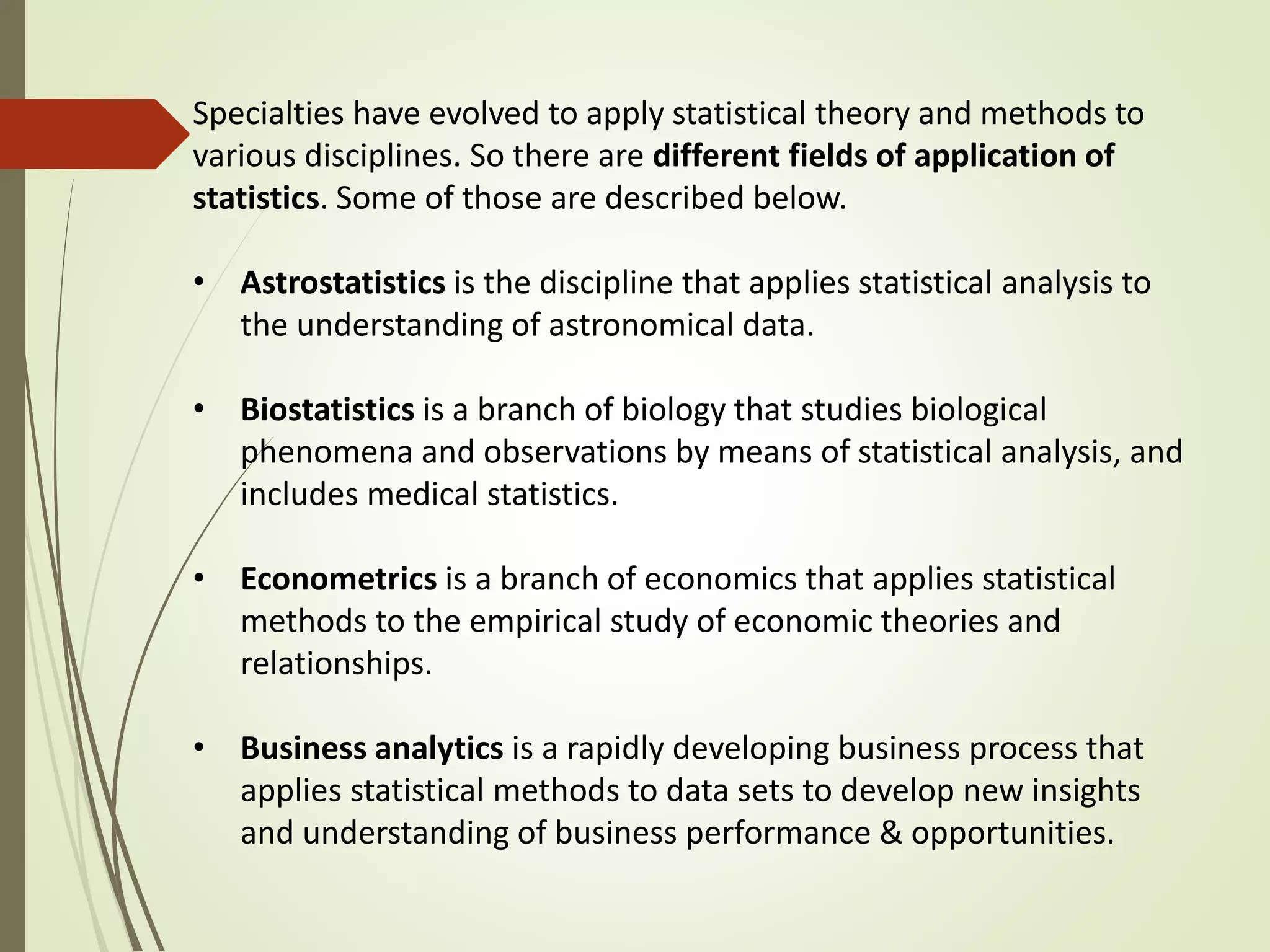 Specialties have evolved to apply statistical theory and methods to 
various disciplines. So there are different fields of application of 
statistics. Some of those are described below. 
• Astrostatistics is the discipline that applies statistical analysis to 
the understanding of astronomical data. 
• Biostatistics is a branch of biology that studies biological 
phenomena and observations by means of statistical analysis, and 
includes medical statistics. 
• Econometrics is a branch of economics that applies statistical 
methods to the empirical study of economic theories and 
relationships. 
• Business analytics is a rapidly developing business process that 
applies statistical methods to data sets to develop new insights 
and understanding of business performance & opportunities. 
 