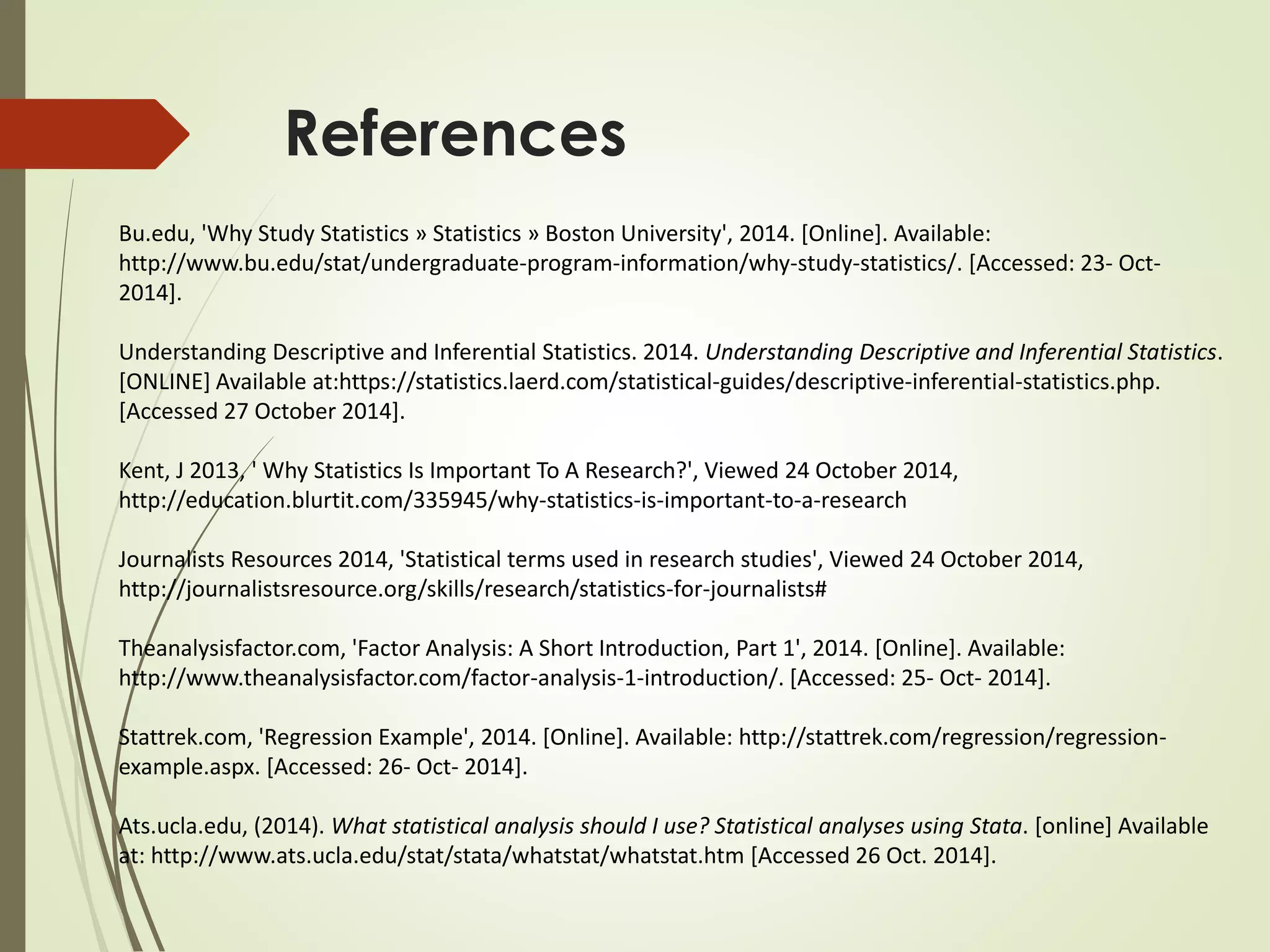 References 
Bu.edu, 'Why Study Statistics » Statistics » Boston University', 2014. [Online]. Available: 
http://www.bu.edu/stat/undergraduate-program-information/why-study-statistics/. [Accessed: 23- Oct- 
2014]. 
Understanding Descriptive and Inferential Statistics. 2014. Understanding Descriptive and Inferential Statistics. 
[ONLINE] Available at:https://statistics.laerd.com/statistical-guides/descriptive-inferential-statistics.php. 
[Accessed 27 October 2014]. 
Kent, J 2013, ' Why Statistics Is Important To A Research?', Viewed 24 October 2014, 
http://education.blurtit.com/335945/why-statistics-is-important-to-a-research 
Journalists Resources 2014, 'Statistical terms used in research studies', Viewed 24 October 2014, 
http://journalistsresource.org/skills/research/statistics-for-journalists# 
Theanalysisfactor.com, 'Factor Analysis: A Short Introduction, Part 1', 2014. [Online]. Available: 
http://www.theanalysisfactor.com/factor-analysis-1-introduction/. [Accessed: 25- Oct- 2014]. 
Stattrek.com, 'Regression Example', 2014. [Online]. Available: http://stattrek.com/regression/regression-example. 
aspx. [Accessed: 26- Oct- 2014]. 
Ats.ucla.edu, (2014). What statistical analysis should I use? Statistical analyses using Stata. [online] Available 
at: http://www.ats.ucla.edu/stat/stata/whatstat/whatstat.htm [Accessed 26 Oct. 2014]. 
 