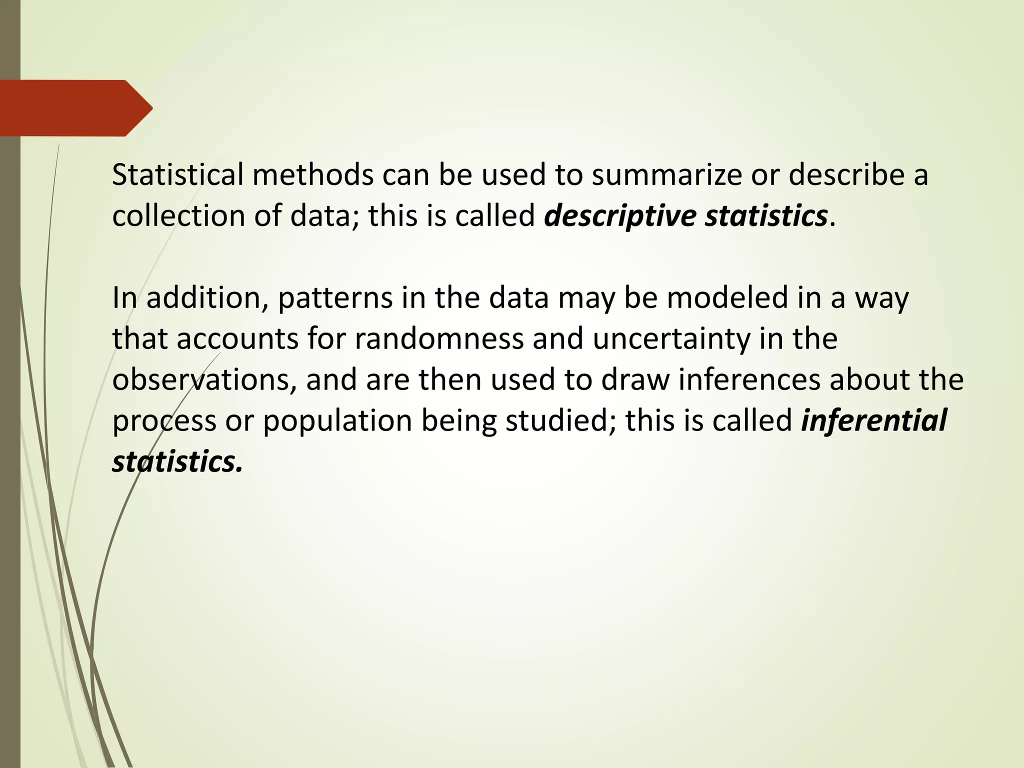 Statistical methods can be used to summarize or describe a 
collection of data; this is called descriptive statistics. 
In addition, patterns in the data may be modeled in a way 
that accounts for randomness and uncertainty in the 
observations, and are then used to draw inferences about the 
process or population being studied; this is called inferential 
statistics. 
 