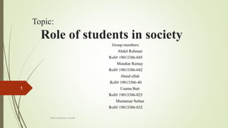 Topic:
Role of students in society
Group members:
Abdul Rehman
Roll# 19013386-045
Mutahar Ramay
Roll# 19013386-042
Abaid ullah
Roll# 19013386-40
Usama Butt
Roll# 19013386-025
Mustansar Sultan
Roll# 19013386-032
Role of students in society
1
 
