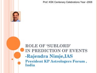 ROLE OF ‘SUBLORD’
IN PREDICTION OF EVENTS
-Rajendra Nimje,IAS
President KP Astrologers Forum ,
India
Prof. KSK Centenary Celebrations Year -2008
 