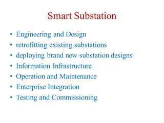 Smart Substation
• Engineering and Design
• retrofitting existing substations
• deploying brand new substation designs
• Information Infrastructure
• Operation and Maintenance
• Enterprise Integration
• Testing and Commissioning
 