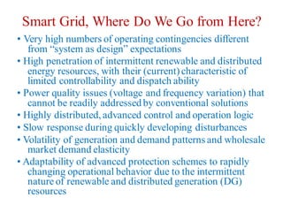 Smart Grid, Where Do We Go from Here?
• Very high numbers of operating contingencies different
from “system as design” expectations
• High penetration of intermittent renewable and distributed
energy resources, with their (current) characteristic of
limited controllability and dispatch ability
• Power quality issues (voltage and frequency variation) that
cannot be readily addressed by conventional solutions
• Highly distributed,advanced control and operation logic
• Slow response during quickly developing disturbances
• Volatility of generation and demand patterns and wholesale
market demand elasticity
• Adaptability of advanced protection schemes to rapidly
changing operational behavior due to the intermittent
nature of renewable and distributed generation (DG)
resources
 