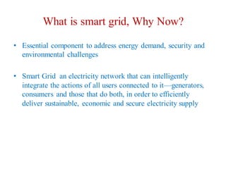 What is smart grid, Why Now?
• Essential component to address energy demand, security and
environmental challenges
• Smart Grid an electricity network that can intelligently
integrate the actions of all users connected to it—generators,
consumers and those that do both, in order to efficiently
deliver sustainable, economic and secure electricity supply
 