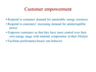 Customer empowerment
• Respond to consumer demand for sustainable energy resources
• Respond to customers’ increasing demand for uninterruptible
power
• Empower customers so that they have more control over their
own energy usage with minimal compromise in their lifestyle
• Facilitate performance-based rate behavior
 