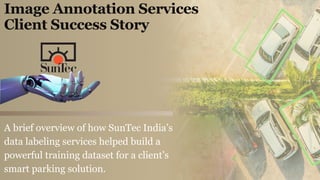 Image Annotation Services
Client Success Story
A brief overview of how SunTec India’s
data labeling services helped build a
powerful training dataset for a client’s
smart parking solution.
 