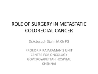 ROLE OF SURGERY IN METASTATIC
COLORECTAL CANCER
Dr.A.Joseph Stalin M.Ch PG
PROF.DR.R.RAJARAMAN’S UNIT
CENTRE FOR ONCOLOGY
GOVT.ROYAPETTAH HOSPITAL
CHENNAI
 