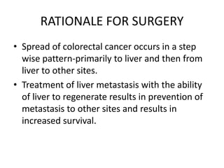 RATIONALE FOR SURGERY
• Spread of colorectal cancer occurs in a step
wise pattern-primarily to liver and then from
liver to other sites.
• Treatment of liver metastasis with the ability
of liver to regenerate results in prevention of
metastasis to other sites and results in
increased survival.
 