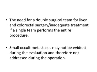• The need for a double surgical team for liver
and colorectal surgery/inadequate treatment
if a single team performs the entire
procedure.
• Small occult metastases may not be evident
during the evaluation and therefore not
addressed during the operation.
 