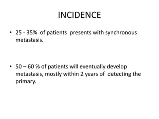 INCIDENCE
• 25 - 35% of patients presents with synchronous
metastasis.
• 50 – 60 % of patients will eventually develop
metastasis, mostly within 2 years of detecting the
primary.
 