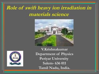 Role of swift heavy ion irradiation in 
materials science 
V.Krishnakumar 
Department of Physics 
Periyar University 
Salem- 636 011 
Tamil Nadu, India. 
 