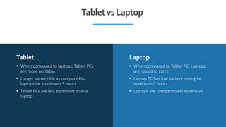 Tablet Laptop
• When compared to laptops, Tablet PCs
are more portable.
• Longer battery life as compared to
laptops i.e. ...