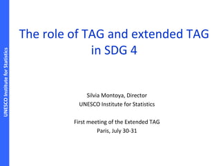 UNESCOInstituteforStatistics
The role of TAG and extended TAG
in SDG 4
Silvia Montoya, Director
UNESCO Institute for Statistics
First meeting of the Extended TAG
Paris, July 30-31
 