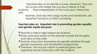 Teachers play a crucial role in every classroom. They are
the actors who shape the success or failure of their
students. Their interpretation of the curriculum, interaction
with
learners, and way they assign duties and homework, are
important factors in a child’s schooling.
Teachers play an important role in promoting gender equality
and gender equity because:
Teacher is held in high esteem by students.
Every word and action of the teacher moulds the thoughts
and views of the child.
Teacher educators themselves be gender sensitive through
gender awareness and sensitization programmes.
Therefore, the teacher needs to exercise great care
regarding his/her interaction with the students.
 