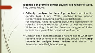 Teachers can promote gender equality in a number of ways.
They are as follows:
 Critically analyse the teaching content and identify
gender bias, if any. While teaching break gender
stereotypes by providing examples of both sexes.
For example, while discussing about the contribution of
scientists, include examples of men as well as women.
While teaching about the freedom struggle of India,
include examples of the contribution of women.
 Children often bring stereotyped notions due to what they
see and hear at home or in the society around them. Help
students to analyse these notions and discern for
themselves what is right and wrong.
 