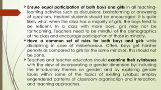 Ensure equal participation of both boys and girls in all teaching-
learning activities such as discussions, brainstorming or answering
of questions. Hesitant students should be encouraged. It is quite
likely what when the class has a majority of girls, the boys tend to
be reticent. In a class with more boys, girls may not be
forthcoming. Teachers need to be mindful of the demographics
of the class and encourage participation of those in minority.
Have a common set of rules for both boys and girls while
disciplining in case of misbehaviour. Often, boys get harsher
penalty as compared to girls for the same mistakes. this should not
be done.
Teachers and teacher educators should examine their syllabuses
with the view of incorporating a gender dimension by: including
the introductory themes on gender; and by exploring gender
issues within some of the topics of existing syllabus; employ
engendered patterns of classroom organisation and interaction,
and teaching approaches.
 