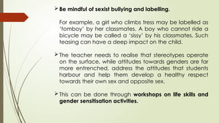 Be mindful of sexist bullying and labelling.
For example, a girl who climbs tress may be labelled as
‘tomboy’ by her classmates. A boy who cannot ride a
bicycle may be called a ‘sissy’ by his classmates. Such
teasing can have a deep impact on the child.
The teacher needs to realise that stereotypes operate
on the surface, while attitudes towards genders are far
more entrenched, address the attitudes that students
harbour and help them develop a healthy respect
towards their own sex and opposite sex.
This can be done through workshops on life skills and
gender sensitisation activities.
 