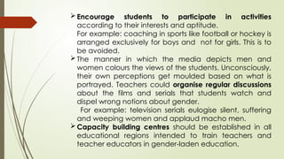Encourage students to participate in activities
according to their interests and aptitude.
For example: coaching in sports like football or hockey is
arranged exclusively for boys and not for girls. This is to
be avoided.
The manner in which the media depicts men and
women colours the views of the students. Unconsciously,
their own perceptions get moulded based on what is
portrayed. Teachers could organise regular discussions
about the films and serials that students watch and
dispel wrong notions about gender.
For example: television serials eulogise silent, suffering
and weeping women and applaud macho men.
Capacity building centres should be established in all
educational regions intended to train teachers and
teacher educators in gender-laden education.
 