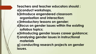 Teachers and teacher educators should :
a)conduct workshops,
b)introduce engendered classroom
organisation and interaction;
c)introductory lessons on gender;
d)focus on gender issues within the existing
syllabus topics;
e)Introducing gender issues career guidance;
f) analysing gender issues in instructional
materials
g) conducting research projects on gender
issues.
 