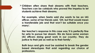 Children often share their dreams with their teachers.
Teachers can be catalysts who proved the impetus to let
students achieve their dreams.
For example, when Seeta said she wants to be an IAS
officer, some of her friends said, 'OH, but that would mean
a transferable job and that won’t be suitable once you
marry’.
Her teacher’s response in this case was,’It is perfectly fine
for seta to pursue her dream. We do have some women
IAS officers doing great work in our country. They do
justice to their job as well as to their family’.
Both boys and girls must be assisted to break the gender
based stereotypes that exist regarding our choice of
professions.
 